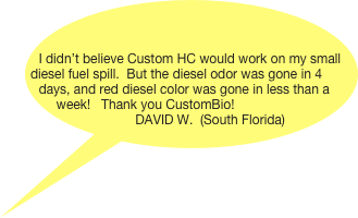 


I didn’t believe Custom HC would work on my small diesel fuel spill.  But the diesel odor was gone in 4 days, and red diesel color was gone in less than a week!   Thank you CustomBio!
             DAVID W.  (South Florida)